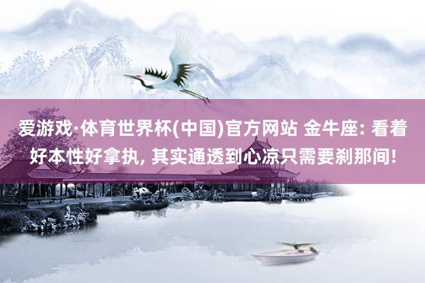 爱游戏·体育世界杯(中国)官方网站 金牛座: 看着好本性好拿执, 其实通透到心凉只需要刹那间!