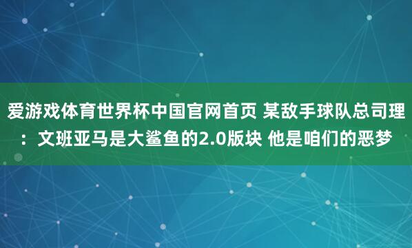 爱游戏体育世界杯中国官网首页 某敌手球队总司理:文班亚马是大鲨鱼的2.0版块 他是咱们的恶梦