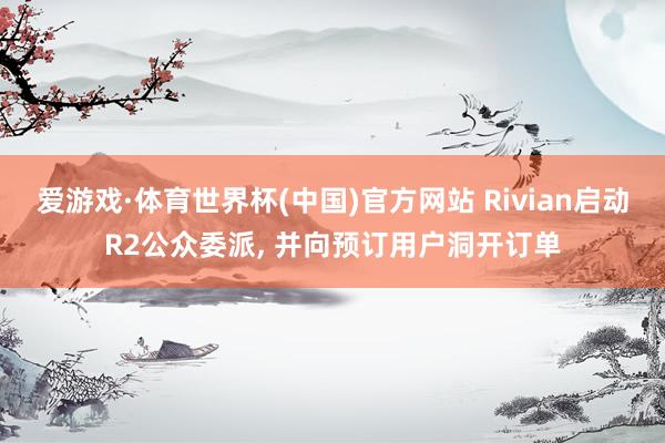 爱游戏·体育世界杯(中国)官方网站 Rivian启动R2公众委派, 并向预订用户洞开订单