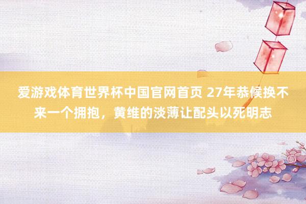 爱游戏体育世界杯中国官网首页 27年恭候换不来一个拥抱,黄维的淡薄让配头以死明志