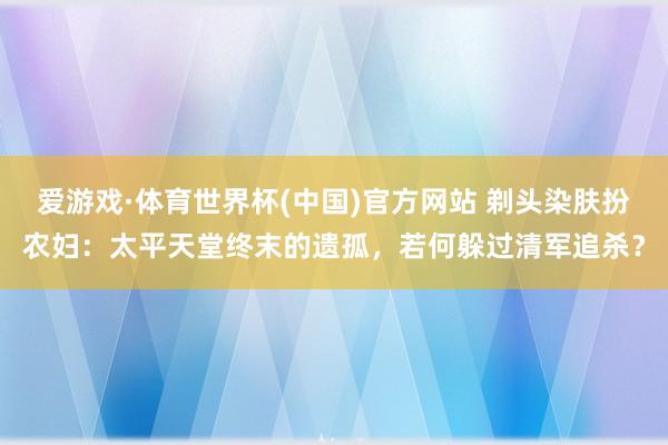 爱游戏·体育世界杯(中国)官方网站 剃头染肤扮农妇:太平天堂终末的遗孤,若何躲过清军追杀?