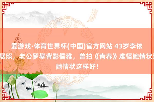 爱游戏·体育世界杯(中国)官方网站 43岁李依晓晒画展照,老公罗攀背影儒雅,曾拍《青春》难怪她情状这样好!