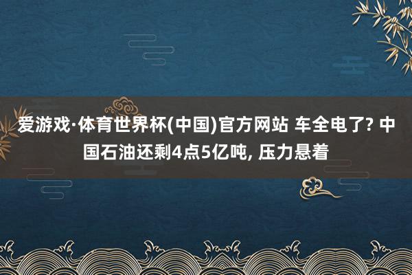爱游戏·体育世界杯(中国)官方网站 车全电了? 中国石油还剩4点5亿吨, 压力悬着
