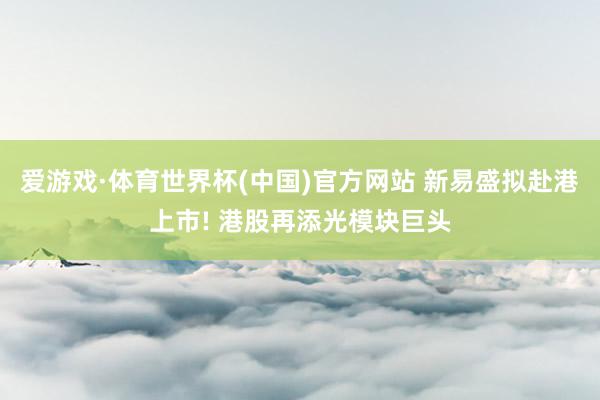 爱游戏·体育世界杯(中国)官方网站 新易盛拟赴港上市! 港股再添光模块巨头