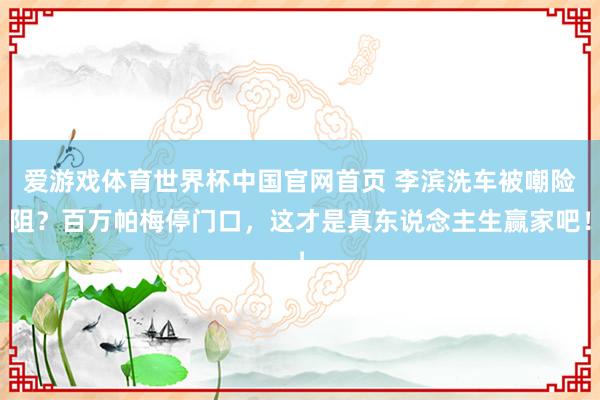 爱游戏体育世界杯中国官网首页 李滨洗车被嘲险阻?百万帕梅停门口,这才是真东说念主生赢家吧!