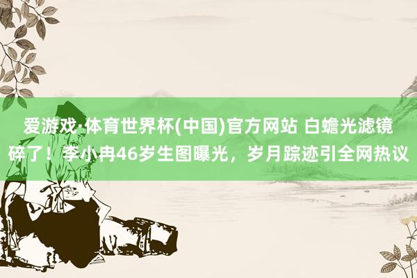 爱游戏·体育世界杯(中国)官方网站 白蟾光滤镜碎了！李小冉46岁生图曝光，岁月踪迹引全网热议