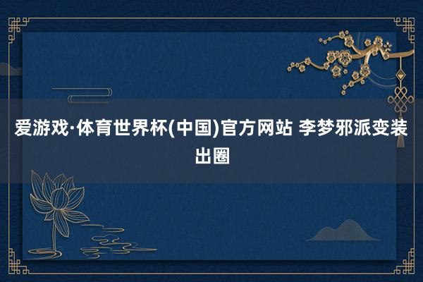 爱游戏·体育世界杯(中国)官方网站 李梦邪派变装出圈