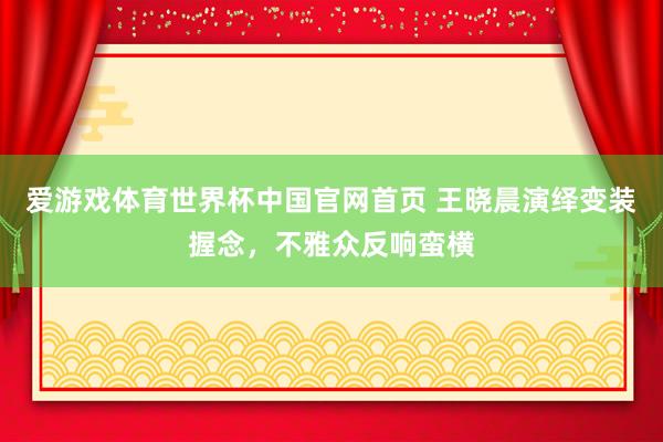 爱游戏体育世界杯中国官网首页 王晓晨演绎变装握念,不雅众反响蛮横