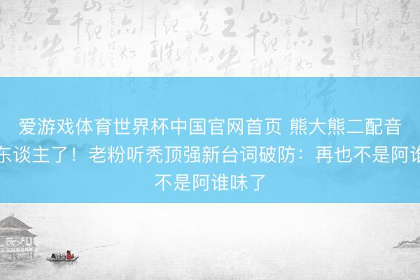 爱游戏体育世界杯中国官网首页 熊大熊二配音员换东谈主了!老粉听秃顶强新台词破防:再也不是阿谁味了