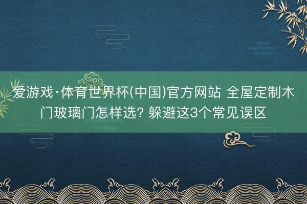 爱游戏·体育世界杯(中国)官方网站 全屋定制木门玻璃门怎样选? 躲避这3个常见误区