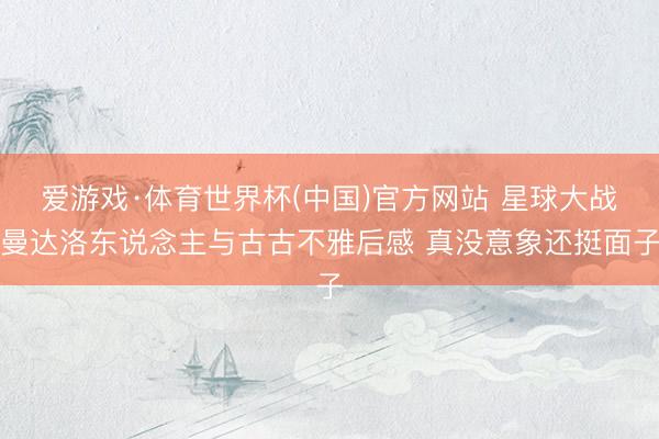 爱游戏·体育世界杯(中国)官方网站 星球大战曼达洛东说念主与古古不雅后感 真没意象还挺面子