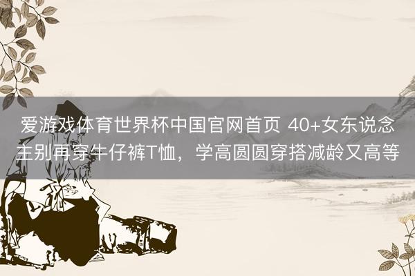 爱游戏体育世界杯中国官网首页 40+女东说念主别再穿牛仔裤T恤,学高圆圆穿搭减龄又高等