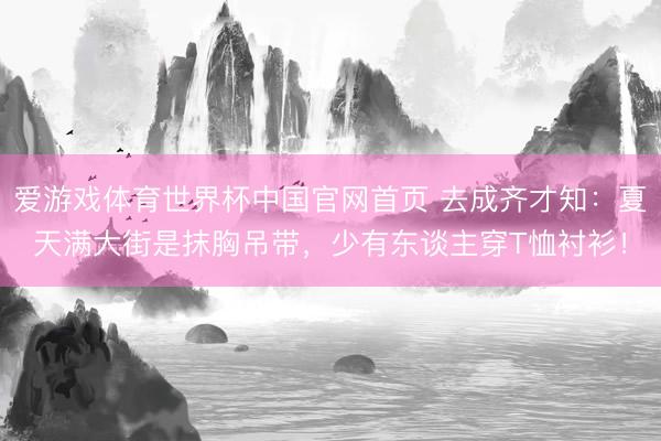 爱游戏体育世界杯中国官网首页 去成齐才知:夏天满大街是抹胸吊带,少有东谈主穿T恤衬衫!