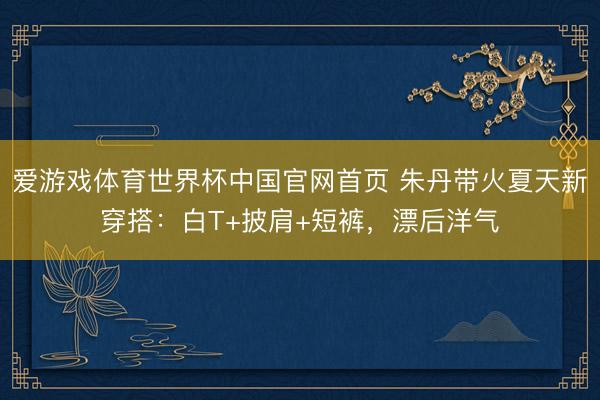 爱游戏体育世界杯中国官网首页 朱丹带火夏天新穿搭:白T+披肩+短裤,漂后洋气
