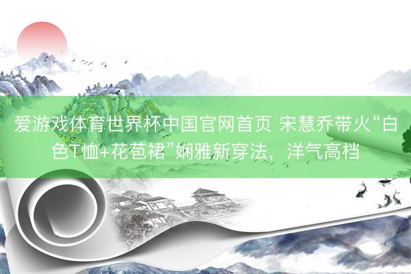 爱游戏体育世界杯中国官网首页 宋慧乔带火“白色T恤+花苞裙”娴雅新穿法，洋气高档