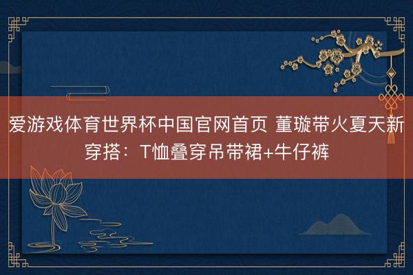 爱游戏体育世界杯中国官网首页 董璇带火夏天新穿搭：T恤叠穿吊带裙+牛仔裤