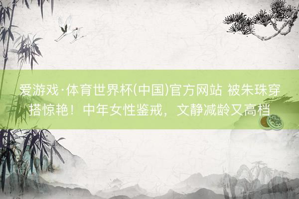 爱游戏·体育世界杯(中国)官方网站 被朱珠穿搭惊艳!中年女性鉴戒,文静减龄又高档