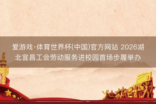 爱游戏·体育世界杯(中国)官方网站 2026湖北宜昌工会劳动服务进校园首场步履举办