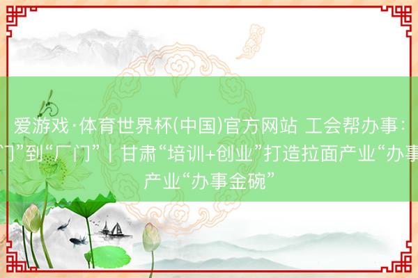 爱游戏·体育世界杯(中国)官方网站 工会帮办事:从“校门”到“厂门”|甘肃“培训+创业”打造拉面产业“办事金碗”