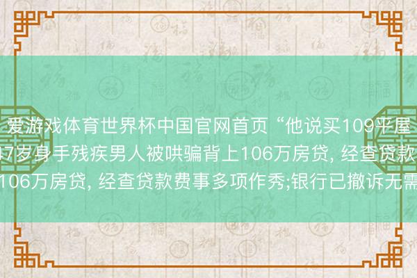 爱游戏体育世界杯中国官网首页 “他说买109平屋子, 就给我找配头”, 47岁身手残疾男人被哄骗背上106万房贷, 经查贷款费事多项作秀;银行已撤诉无需还贷