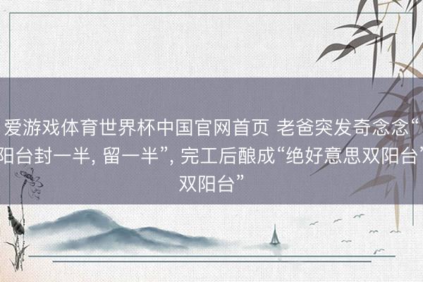 爱游戏体育世界杯中国官网首页 老爸突发奇念念“阳台封一半， 留一半”，<a href=