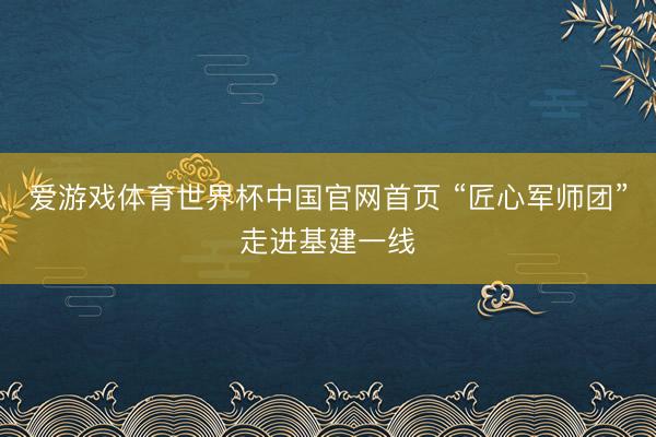 爱游戏体育世界杯中国官网首页 “匠心军师团”走进基建一线