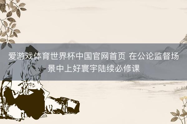 爱游戏体育世界杯中国官网首页 在公论监督场景中上好寰宇陆续必修课
