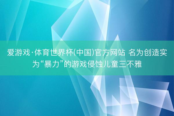 爱游戏·体育世界杯(中国)官方网站 名为创造实为“暴力”的游戏侵蚀儿童三不雅