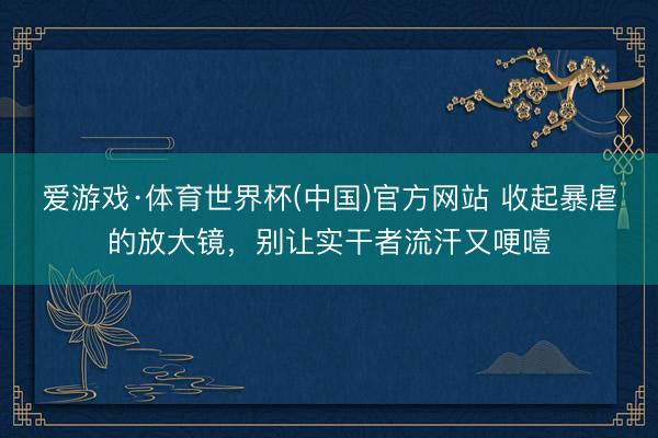 爱游戏·体育世界杯(中国)官方网站 收起暴虐的放大镜，别让实干者流汗又哽噎
