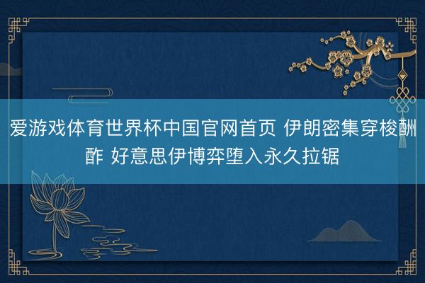 爱游戏体育世界杯中国官网首页 伊朗密集穿梭酬酢 好意思伊博弈堕入永久拉锯