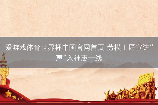 爱游戏体育世界杯中国官网首页 劳模工匠宣讲“声”入神志一线