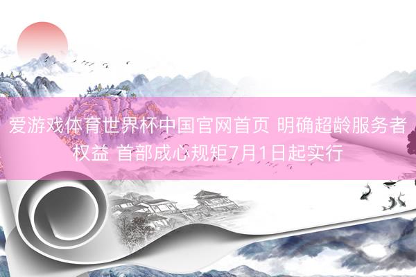 爱游戏体育世界杯中国官网首页 明确超龄服务者权益 首部成心规矩7月1日起实行