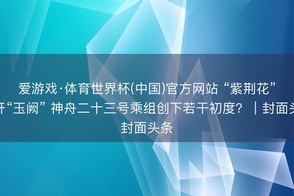 爱游戏·体育世界杯(中国)官方网站 “紫荆花”绽开“玉阙” 神舟二十三号乘组创下若干初度?|封面头条