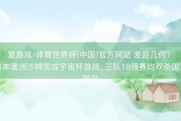 爱游戏·体育世界杯(中国)官方网站 差距几何? 日本澳洲沙特完成宇宙杯首战, 三队18强赛均双杀国足