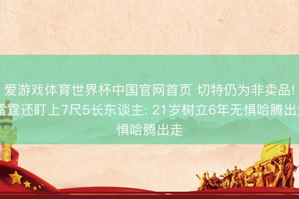 爱游戏体育世界杯中国官网首页 切特仍为非卖品! 雷霆还盯上7尺5长东谈主: 21岁树立6年无惧哈腾出走