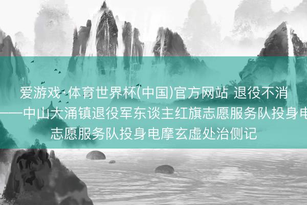 爱游戏·体育世界杯(中国)官方网站 退役不消释,护路显担当——中山大涌镇退役军东谈主红旗志愿服务队投身电摩玄虚处治侧记
