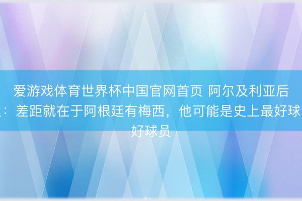 爱游戏体育世界杯中国官网首页 阿尔及利亚后卫:差距就在于阿根廷有梅西,他可能是史上最好球员