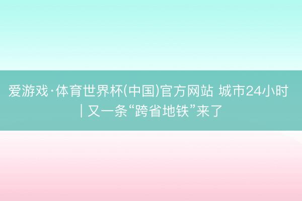 爱游戏·体育世界杯(中国)官方网站 城市24小时 | 又一条“跨省地铁”来了