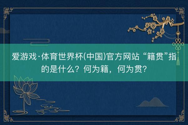 爱游戏·体育世界杯(中国)官方网站 “籍贯”指的是什么?何为籍,何为贯?