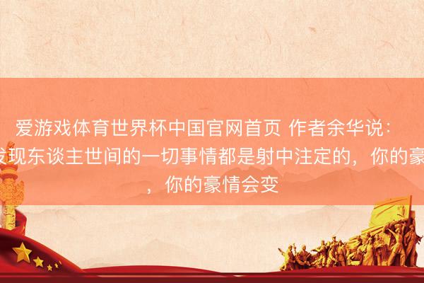 爱游戏体育世界杯中国官网首页 作者余华说： “当你发现东谈主世间的一切事情都是射中注定的，你的豪情会变