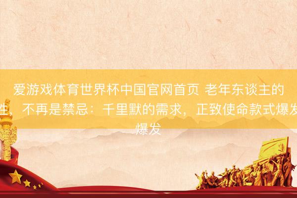 爱游戏体育世界杯中国官网首页 老年东谈主的性,不再是禁忌:千里默的需求,正致使命款式爆发