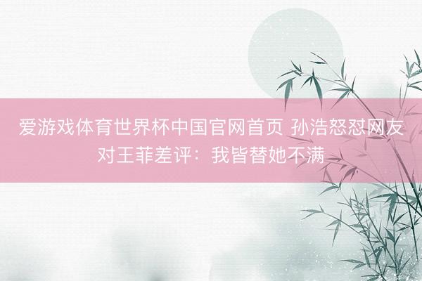 爱游戏体育世界杯中国官网首页 孙浩怒怼网友对王菲差评:我皆替她不满