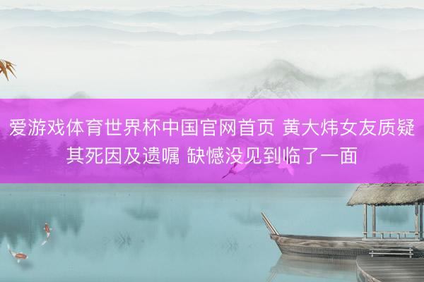 爱游戏体育世界杯中国官网首页 黄大炜女友质疑其死因及遗嘱 缺憾没见到临了一面