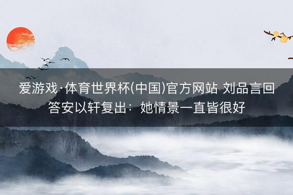 爱游戏·体育世界杯(中国)官方网站 刘品言回答安以轩复出:她情景一直皆很好